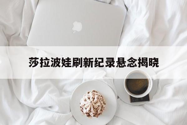 莎拉波娃刷新纪录悬念揭晓(武贾西奇说莎拉波娃干起来像田鸡)